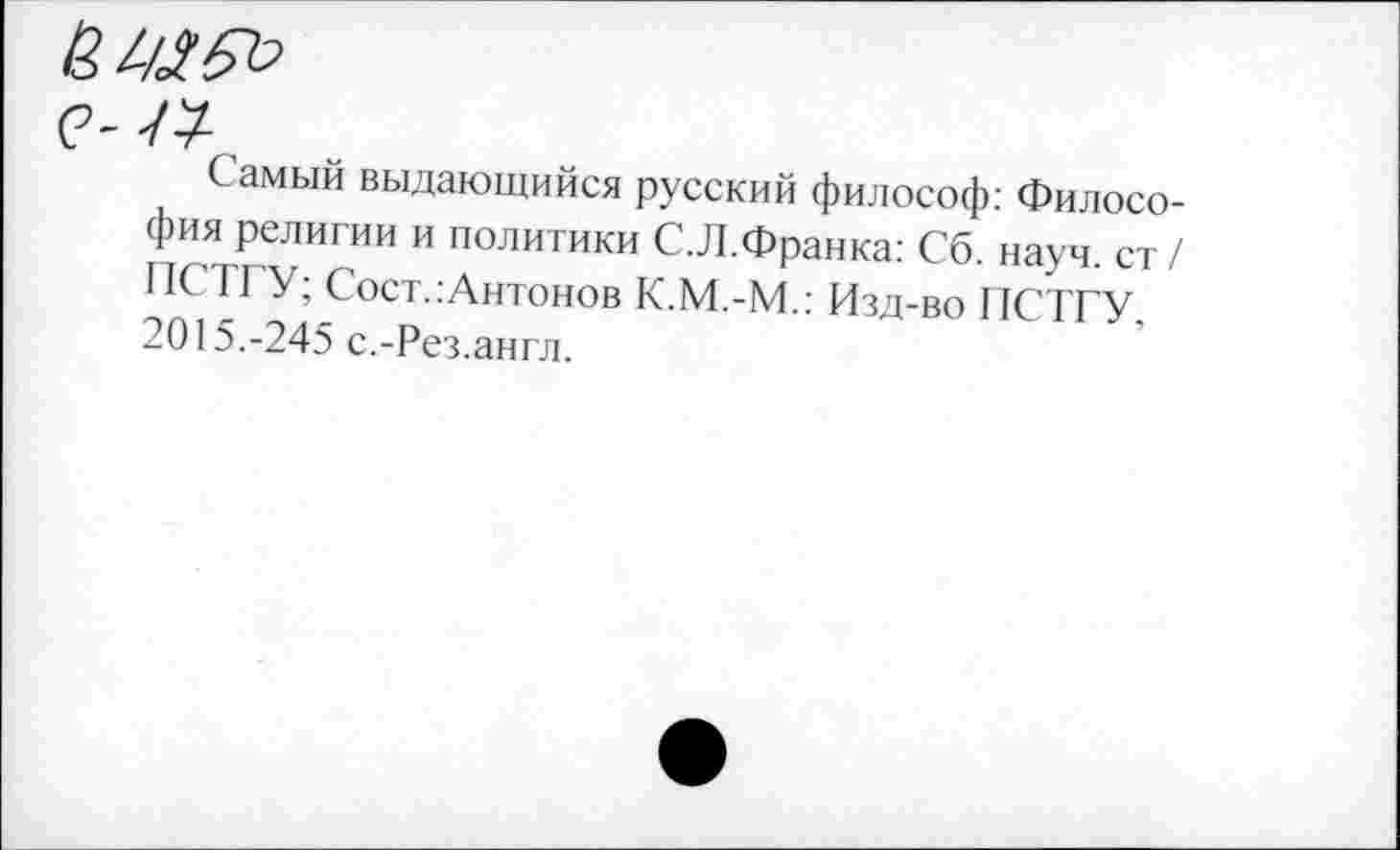 ﻿Самый выдающийся русский философ: Философия религии и политики С.Л.Франка: Сб. науч, ст/ ПСТГУ; Сост.:Антонов К.М.-М.: Изд-во ПСТГУ. 2015.-245 с.-Рез.англ.